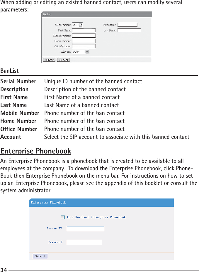 34When adding or editing an existed banned contact, users can modify several parameters:BanListSerial Number  Unique ID number of the banned contactDescription  Description of the banned contactFirst Name  First Name of a banned contactLast Name  Last Name of a banned contactMobile Number  Phone number of the ban contactHome Number  Phone number of the ban contact  Phone number of the ban contactAccount   Select the SIP account to associate with this banned contactEnterprise PhonebookAn Enterprise Phonebook is a phonebook that is created to be available to all employees at the company.  To download the Enterprise Phonebook, click Phone-Book then Enterprise Phonebook on the menu bar. For instructions on how to set up an Enterprise Phonebook, please see the appendix of this booklet or consult the system administrator.