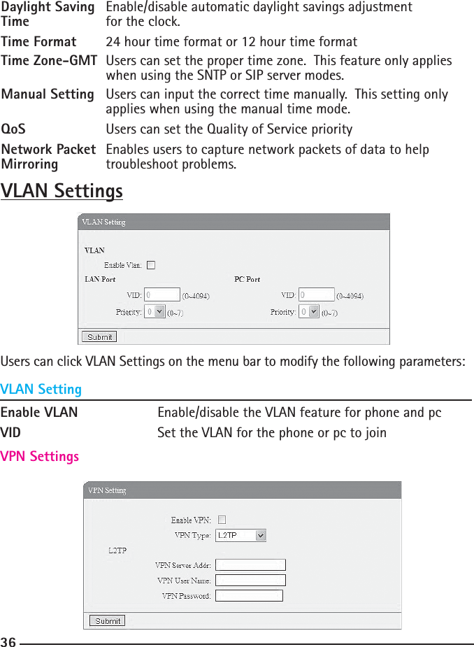 36Daylight Saving   Enable/disable automatic daylight savings adjustment Time    for the clock.Time Format  24 hour time format or 12 hour time formatTime Zone-GMT  Users can set the proper time zone.  This feature only applies      when using the SNTP or SIP server modes.Manual Setting   Users can input the correct time manually.  This setting only      applies when using the manual time mode.QoS    Users can set the Quality of Service priorityNetwork Packet  Enables users to capture network packets of data to help Mirroring  troubleshoot problems.VLAN SettingsUsers can click VLAN Settings on the menu bar to modify the following parameters:VLAN SettingVPN SettingsEnable VLAN    Enable/disable the VLAN feature for phone and pcVID      Set the VLAN for the phone or pc to join