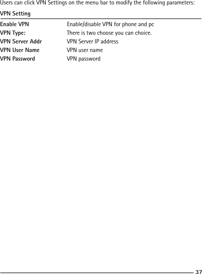 37Users can click VPN Settings on the menu bar to modify the following parameters:VPN SettingEnable VPN    Enable/disable VPN for phone and pcVPN Type:    There is two choose you can choice.VPN Server Addr    VPN Server IP addressVPN User Name    VPN user nameVPN Password   VPN password