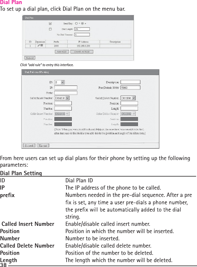 38Dial PlanTo set up a dial plan, click Dial Plan on the menu bar. From here users can set up dial plans for their phone by setting up the following parameters:Dial Plan SettingID   Dial Plan IDIP      The IP address of the phone to be called.     Numbers needed in the pre-dial sequence. After a pre            string.Called Insert Number  Enable/disable called insert number.Position     Position in which the number will be inserted.Number     Number to be inserted.Called Delete Number  Enable/disable called delete number.Position        Position of the number to be deleted.Length         The length which the number will be deleted.Click “add rule” to entry this interface.