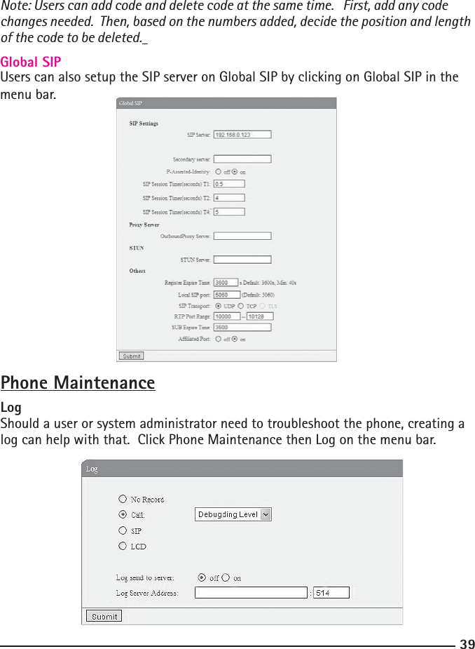 39Note: Users can add code and delete code at the same time.   First, add any code changes needed.  Then, based on the numbers added, decide the position and length of the code to be deleted. Global SIPUsers can also setup the SIP server on Global SIP by clicking on Global SIP in the menu bar.Phone MaintenanceLogShould a user or system administrator need to troubleshoot the phone, creating a log can help with that.  Click Phone Maintenance then Log on the menu bar.