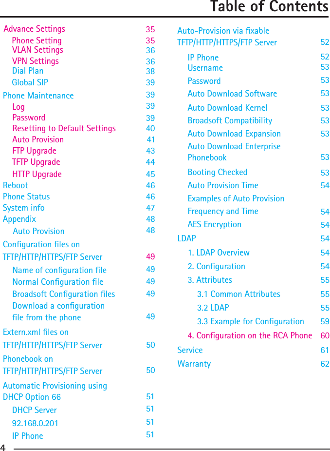  HTTP Upgrade    45 Reboot       46Phone Status     46System info     47     484849505051Appendix      Resetting to Default Settings 40    Auto Provision    41 FTP Upgrade    4344TFTP UpgradeAuto Provision Conguration les on TFTP/HTTP/HTTPS/FTP ServerExtern.xml les onPhonebook onTFTP/HTTP/HTTPS/FTP ServerTFTP/HTTP/HTTPS/FTP ServerAutomatic Provisioning usingDHCP Option 6649494949Name of conguration leNormal Conguration leBroadsoft Conguration lesDownload a congurationle from the phone54545455555559606162AES EncryptionLDAP1. LDAP Overview2. Conguration3. Attributes3.1 Common Attributes3.2 LDAP3.3 Example for Conguration4. Conguration on the RCA Phone ServiceWarranty3836 VLAN SettingsVPN Settings  36Dial PlanGlobal SIP   39   39    Phone Maintenance    Log 39Password 39      515151DHCP Server92.168.0.201IP Phone5353PasswordAuto Download Software5353535353545454Auto Download KernelBroadsoft CompatibilityAuto Download ExpansionAuto Download EnterprisePhonebookBooting CheckedAuto Provision TimeExamples of Auto ProvisionFrequency and Time5253IP PhoneUsername52TFTP/HTTP/HTTPS/FTP ServerAuto-Provision via xable     Advance Settings    3535 Phone Setting   4