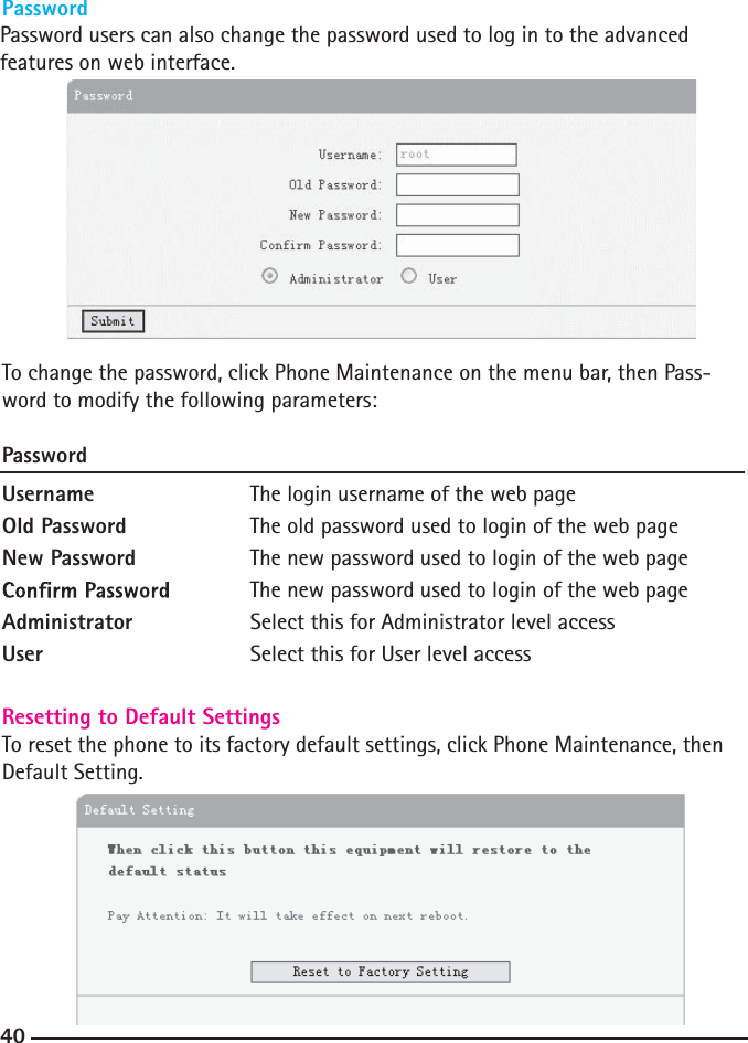 Password users can also change the password used to log in to the advanced features on web interface. 40To change the password, click Phone Maintenance on the menu bar, then Pass-word to modify the following parameters:PasswordUsername    The login username of the web pageOld Password    The old password used to login of the web pageNew Password    The new password used to login of the web page The new password used to login of the web pageAdministrator    Select this for Administrator level accessUser      Select this for User level accessResetting to Default SettingsTo reset the phone to its factory default settings, click Phone Maintenance, then Default Setting.Password