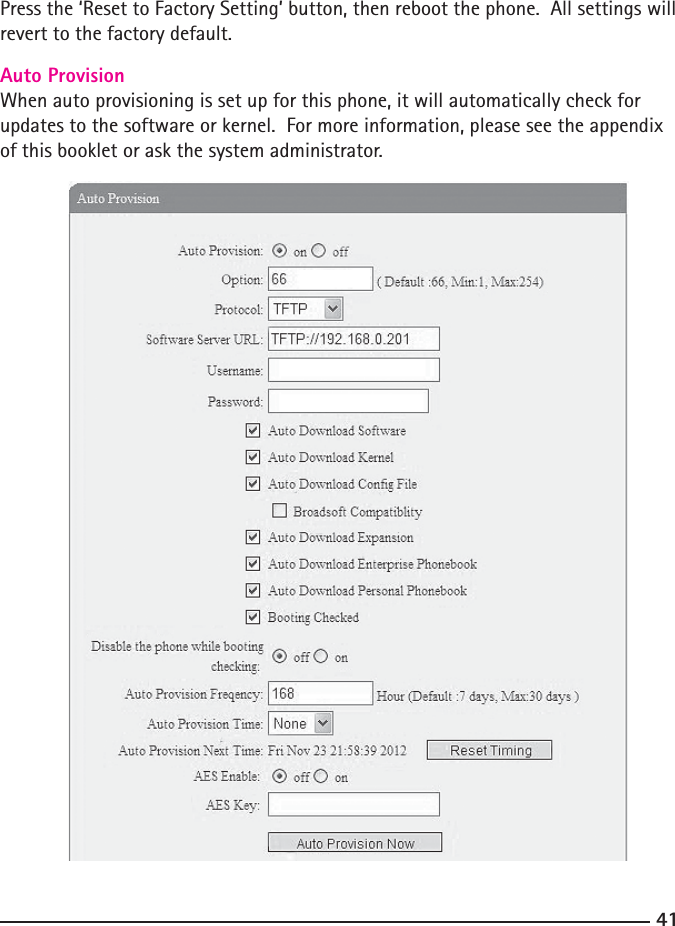 Press the ‘Reset to Factory Setting’ button, then reboot the phone.  All settings will revert to the factory default.Auto ProvisionWhen auto provisioning is set up for this phone, it will automatically check for updates to the software or kernel.  For more information, please see the appendix of this booklet or ask the system administrator.  41