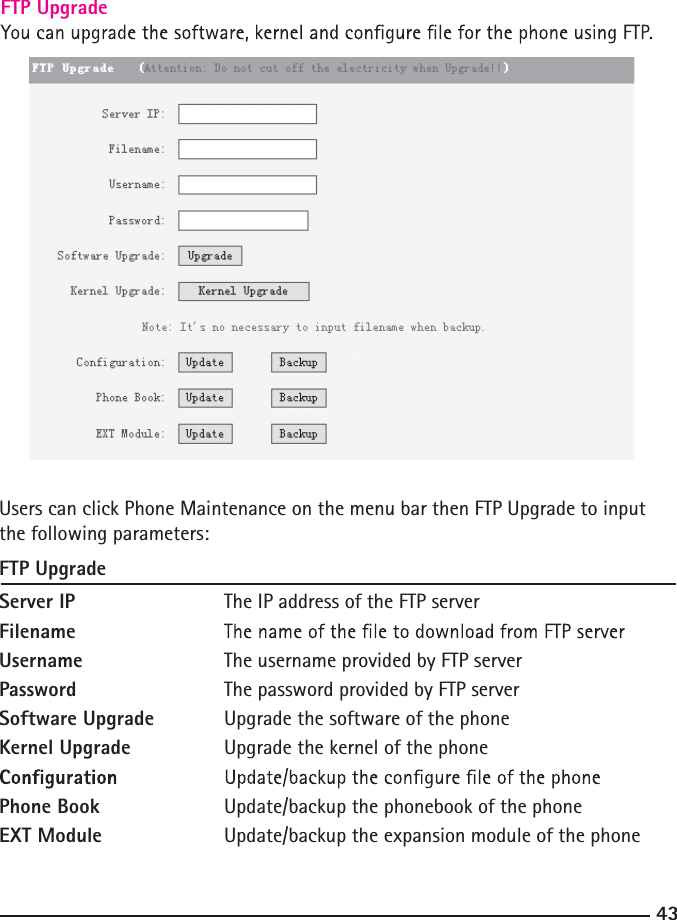 FTP Upgrade43 Users can click Phone Maintenance on the menu bar then FTP Upgrade to input the following parameters:FTP UpgradeServer IP    The IP address of the FTP serverFilename  Username    The username provided by FTP serverPassword    The password provided by FTP serverSoftware Upgrade Upgrade the software of the phoneKernel Upgrade    Upgrade the kernel of the phone  Phone Book    Update/backup the phonebook of the phoneEXT Module    Update/backup the expansion module of the phone