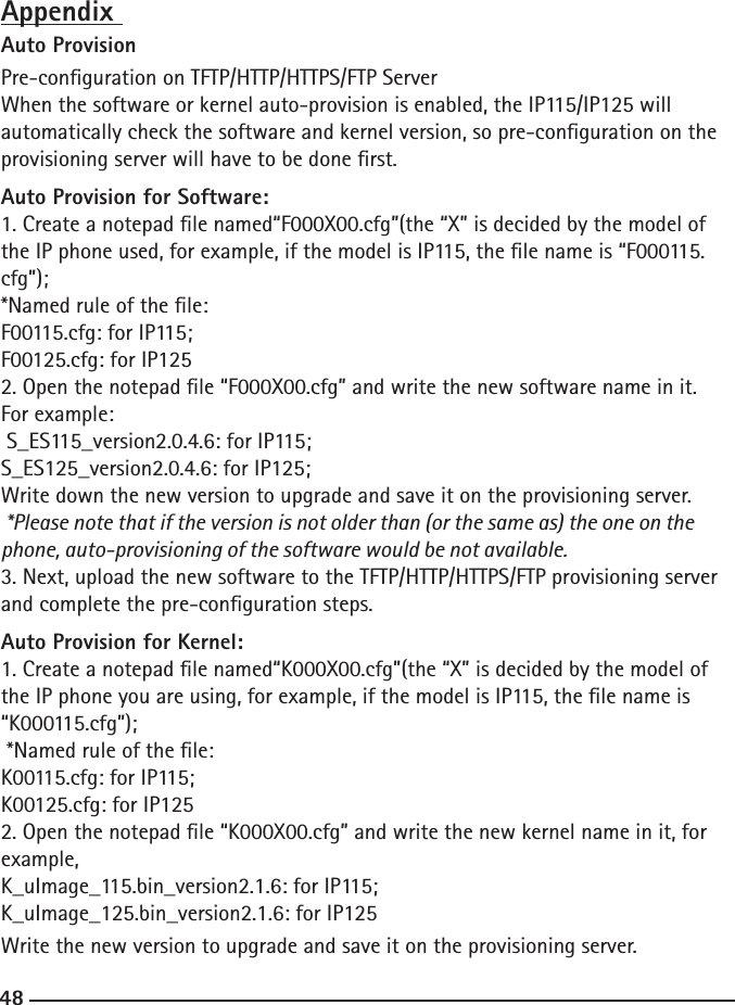 48AppendixAuto ProvisionPre-conguration on TFTP/HTTP/HTTPS/FTP ServerWhen the software or kernel auto-provision is enabled, the IP115/IP125 will automatically check the software and kernel version, so pre-conguration on the provisioning server will have to be done rst.Auto Provision for Software:1. Create a notepad le named“F000X00.cfg”(the “X” is decided by the model of the IP phone used, for example, if the model is IP115, the le name is “F000115.cfg”);*Named rule of the le:F00115.cfg: for IP115;F00125.cfg: for IP1252. Open the notepad le “F000X00.cfg” and write the new software name in it.  For example: S_ES115_version2.0.4.6: for IP115;S_ES125_version2.0.4.6: for IP125;Write down the new version to upgrade and save it on the provisioning server. *Please note that if the version is not older than (or the same as) the one on the phone, auto-provisioning of the software would be not available.3. Next, upload the new software to the TFTP/HTTP/HTTPS/FTP provisioning server and complete the pre-conguration steps.Auto Provision for Kernel:1. Create a notepad le named“K000X00.cfg”(the “X” is decided by the model of the IP phone you are using, for example, if the model is IP115, the le name is “K000115.cfg”); *Named rule of the le:K00115.cfg: for IP115;K00125.cfg: for IP1252. Open the notepad le “K000X00.cfg” and write the new kernel name in it, for example,K_uImage_115.bin_version2.1.6: for IP115;K_uImage_125.bin_version2.1.6: for IP125Write the new version to upgrade and save it on the provisioning server.