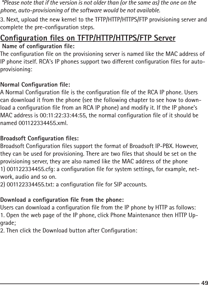 49 *Please note that if the version is not older than (or the same as) the one on the phone, auto-provisioning of the software would be not available.3. Next, upload the new kernel to the TFTP/HTTP/HTTPS/FTP provisioning server and complete the pre-conguration steps.Conguration les on TFTP/HTTP/HTTPS/FTP ServerName of conguration le:The conguration le on the provisioning server is named like the MAC address of IP phone itself. RCA’s IP phones support two dierent conguration les for auto-provisioning: Normal Conguration le:A Normal Conguration le is the conguration le of the RCA IP phone. Users can download it from the phone (see the following chapter to see how to down-load a conguration le from an RCA IP phone) and modify it. If the IP phone’s MAC address is 00:11:22:33:44:55, the normal conguration le of it should be named 001122334455.xml.Broadsoft Conguration les:Broadsoft Conguration les support the format of Broadsoft IP-PBX. However, they can be used for provisioning. There are two les that should be set on the provisioning server, they are also named like the MAC address of the phone1) 001122334455.cfg: a conguration le for system settings, for example, net-work, audio and so on.2) 001122334455.txt: a conguration le for SIP accounts.Download a conguration le from the phone:Users can download a conguration le from the IP phone by HTTP as follows:1. Open the web page of the IP phone, click Phone Maintenance then HTTP Up-grade; 2. Then click the Download button after Conguration: