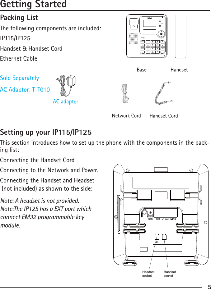 Packing ListThe following components are included: IP115/IP125Handset &amp; Handset Cord Setting up your IP115/IP125This section introduces how to set up the phone with the components in the pack-ing list: Connecting the Handset CordConnecting to the Network and Power. Connecting the Handset and Headset (not included) as shown to the side: Note: A headset is not provided. Note:The IP125 has a EXT port which connect EM32 programmable key module.5Getting StartedHeadsetsocketHandsetsocket