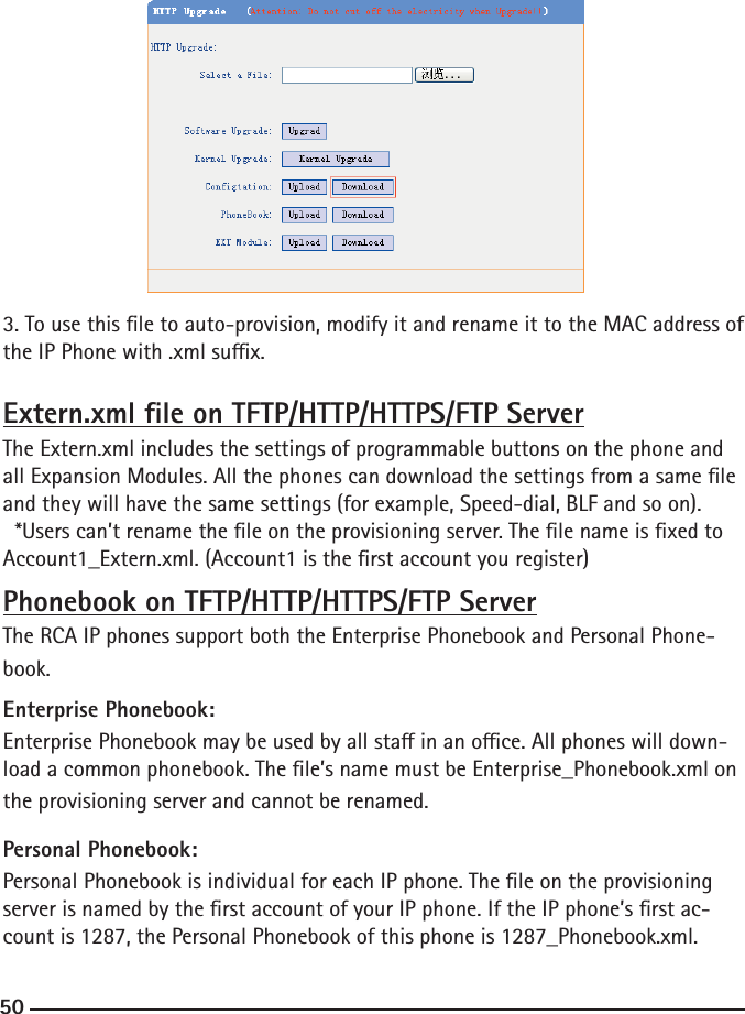 503. To use this le to auto-provision, modify it and rename it to the MAC address of the IP Phone with .xml sux.Extern.xml le on TFTP/HTTP/HTTPS/FTP ServerThe Extern.xml includes the settings of programmable buttons on the phone and all Expansion Modules. All the phones can download the settings from a same le and they will have the same settings (for example, Speed-dial, BLF and so on).  *Users can’t rename the le on the provisioning server. The le name is xed to Account1_Extern.xml. (Account1 is the rst account you register)Phonebook on TFTP/HTTP/HTTPS/FTP ServerThe RCA IP phones support both the Enterprise Phonebook and Personal Phone-book.Enterprise Phonebook:Enterprise Phonebook may be used by all sta in an oce. All phones will down-load a common phonebook. The le’s name must be Enterprise_Phonebook.xml on the provisioning server and cannot be renamed.Personal Phonebook:Personal Phonebook is individual for each IP phone. The le on the provisioning server is named by the rst account of your IP phone. If the IP phone’s rst ac-count is 1287, the Personal Phonebook of this phone is 1287_Phonebook.xml.