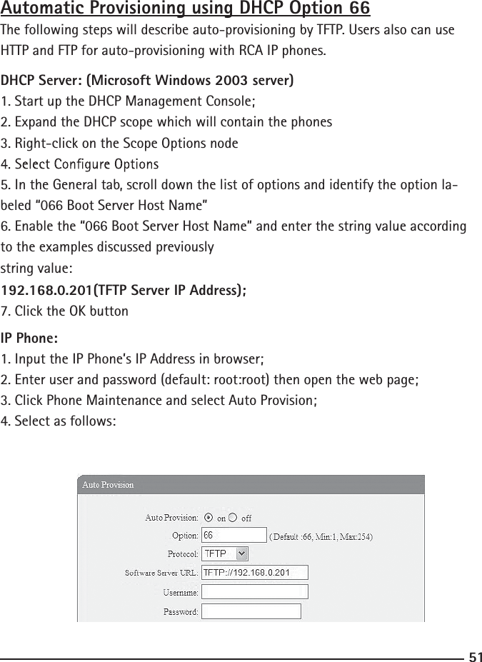 51Automatic Provisioning using DHCP Option 66The following steps will describe auto-provisioning by TFTP. Users also can use HTTP and FTP for auto-provisioning with RCA IP phones.DHCP Server: (Microsoft Windows 2003 server)1. Start up the DHCP Management Console;2. Expand the DHCP scope which will contain the phones3. Right-click on the Scope Options node5. In the General tab, scroll down the list of options and identify the option la-beled “066 Boot Server Host Name”6. Enable the “066 Boot Server Host Name” and enter the string value according to the examples discussed previouslystring value:192.168.0.201(TFTP Server IP Address);7. Click the OK buttonIP Phone:1. Input the IP Phone’s IP Address in browser;2. Enter user and password (default: root:root) then open the web page;3. Click Phone Maintenance and select Auto Provision;4. Select as follows: