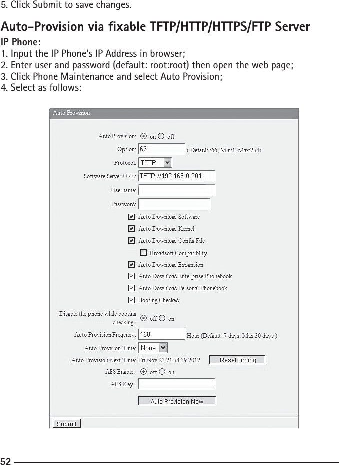 525. Click Submit to save changes.IP Phone:1. Input the IP Phone’s IP Address in browser;2. Enter user and password (default: root:root) then open the web page;3. Click Phone Maintenance and select Auto Provision;4. Select as follows: 