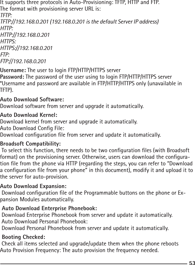 53It supports three protocols in Auto-Provisioning: TFTP, HTTP and FTP.The format with provisioning server URL is:TFTP: TFTP://192.168.0.201 (192.168.0.201 is the default Server IP address)HTTP:HTTP://192.168.0.201HTTPS:HTTPS://192.168.0.201FTP:FTP://192.168.0.201Username: The user to login FTP/HTTP/HTTPS serverPassword: The password of the user using to login FTP/HTTP/HTTPS server*Username and password are available in FTP/HTTP/HTTPS only (unavailable in TFTP).Auto Download Software:Download software from server and upgrade it automatically.Auto Download Kernel:Download kernel from server and upgrade it automatically.Auto Download Cong File: Download conguration le from server and update it automatically.Broadsoft Compatibility: To select this function, there needs to be two conguration les (with Broadsoft format) on the provisioning server. Otherwise, users can download the congura-tion le from the phone via HTTP (regarding the steps, you can refer to “Download a conguration le from your phone” in this document), modify it and upload it to the server for auto-provision.Auto Download Expansion: Download conguration le of the Programmable buttons on the phone or Ex-pansion Modules automatically. Auto Download Enterprise Phonebook: Download Enterprise Phonebook from server and update it automatically. Auto Download Personal Phonebook: Download Personal Phonebook from server and update it automatically. Booting Checked: Check all items selected and upgrade/update them when the phone rebootsAuto Provision Frequency: The auto provision the frequency needed.