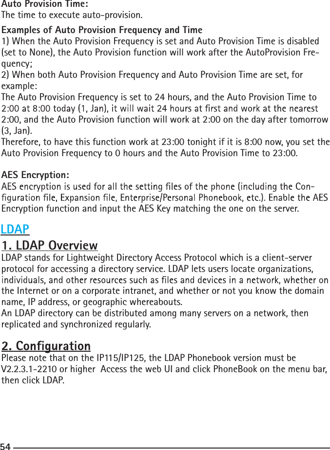 54Auto Provision Time:The time to execute auto-provision.Examples of Auto Provision Frequency and Time1) When the Auto Provision Frequency is set and Auto Provision Time is disabled (set to None), the Auto Provision function will work after the AutoProvision Fre-quency; 2) When both Auto Provision Frequency and Auto Provision Time are set, for example:The Auto Provision Frequency is set to 24 hours, and the Auto Provision Time to 2:00, and the Auto Provision function will work at 2:00 on the day after tomorrow (3, Jan).Therefore, to have this function work at 23:00 tonight if it is 8:00 now, you set the Auto Provision Frequency to 0 hours and the Auto Provision Time to 23:00.AES Encryption:-Encryption function and input the AES Key matching the one on the server.1. LDAP OverviewLDAP stands for Lightweight Directory Access Protocol which is a client-server protocol for accessing a directory service. LDAP lets users locate organizations, the Internet or on a corporate intranet, and whether or not you know the domain name, IP address, or geographic whereabouts.An LDAP directory can be distributed among many servers on a network, then replicated and synchronized regularly.Please note that on the IP115/IP125, the LDAP Phonebook version must be V2.2.3.1-2210 or higher  Access the web UI and click PhoneBook on the menu bar, then click LDAP.  LDAP