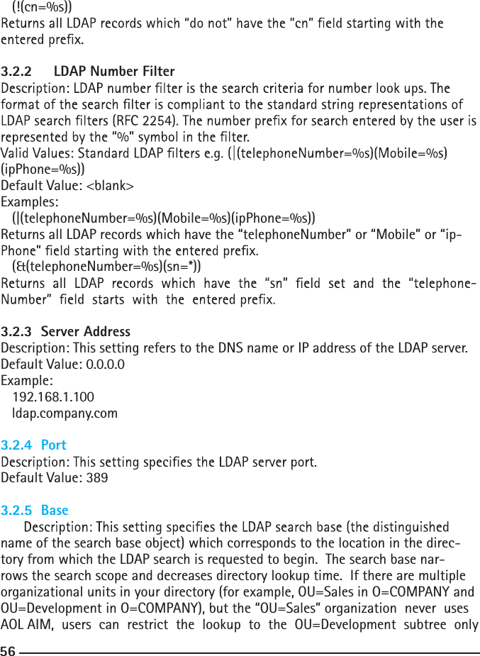 56  (!(cn=%s))  3.2.2 LDAP Number Filter(ipPhone=%s))Default Value: &lt;blank&gt;Examples:  (|(telephoneNumber=%s)(Mobile=%s)(ipPhone=%s))Returns all LDAP records which have the “telephoneNumber” or “Mobile” or “ip-  (&amp;(telephoneNumber=%s)(sn=*))-3.2.3  Server AddressDescription: This setting refers to the DNS name or IP address of the LDAP server.Default Value: 0.0.0.0Example:  192.168.1.100  ldap.company.com3.2.4  PortDefault Value: 3893.2.5  Basename of the search base object) which corresponds to the location in the direc-tory from which the LDAP search is requested to begin.  The search base nar-rows the search scope and decreases directory lookup time.  If there are multiple organizational units in your directory (for example, OU=Sales in O=COMPANY and OU=Development in O=COMPANY), but the “OU=Sales” organization  never  uses  AOL AIM,  users  can  restrict  the  lookup  to  the  OU=Development  subtree  only  