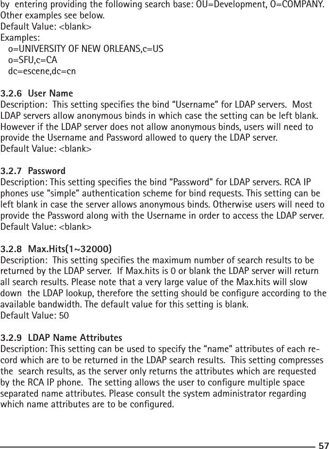 57by  entering providing the following search base: OU=Development, O=COMPANY. Other examples see below.Default Value: &lt;blank&gt;Examples:  o=UNIVERSITY OF NEW ORLEANS,c=US  o=SFU,c=CA  dc=escene,dc=cn  3.2.6  User NameDescription:  This setting species the bind “Username” for LDAP servers.  Most LDAP servers allow anonymous binds in which case the setting can be left blank. However if the LDAP server does not allow anonymous binds, users will need to provide the Username and Password allowed to query the LDAP server.Default Value: &lt;blank&gt;3.2.7  PasswordDescription: This setting species the bind “Password” for LDAP servers. RCA IP phones use “simple” authentication scheme for bind requests. This setting can be left blank in case the server allows anonymous binds. Otherwise users will need to provide the Password along with the Username in order to access the LDAP server.Default Value: &lt;blank&gt;3.2.8  Max.Hits(1~32000)Description:  This setting species the maximum number of search results to be returned by the LDAP server.  If Max.hits is 0 or blank the LDAP server will return all search results. Please note that a very large value of the Max.hits will slow down  the LDAP lookup, therefore the setting should be congure according to the  available bandwidth. The default value for this setting is blank.Default Value: 503.2.9  LDAP Name AttributesDescription: This setting can be used to specify the “name” attributes of each re-cord which are to be returned in the LDAP search results.  This setting compresses the  search results, as the server only returns the attributes which are requested by the RCA IP phone.  The setting allows the user to congure multiple space separated name attributes. Please consult the system administrator regarding which name attributes are to be congured.