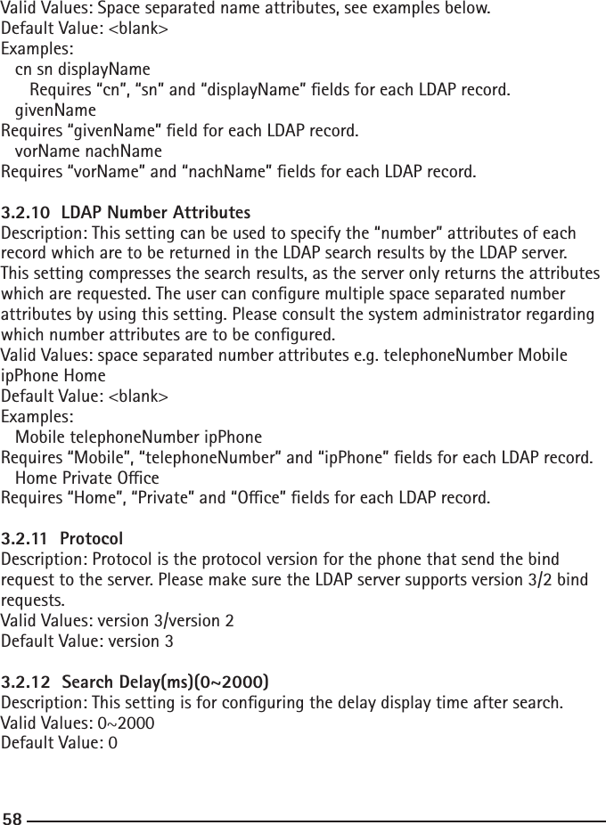 58Valid Values: Space separated name attributes, see examples below.Default Value: &lt;blank&gt;Examples:  cn sn displayName      Requires “cn”, “sn” and “displayName” elds for each LDAP record.  givenNameRequires “givenName” eld for each LDAP record.  vorName nachNameRequires “vorName” and “nachName” elds for each LDAP record.3.2.10  LDAP Number AttributesDescription: This setting can be used to specify the “number” attributes of each record which are to be returned in the LDAP search results by the LDAP server. This setting compresses the search results, as the server only returns the attributes which are requested. The user can congure multiple space separated number attributes by using this setting. Please consult the system administrator regarding which number attributes are to be congured.Valid Values: space separated number attributes e.g. telephoneNumber Mobile ipPhone HomeDefault Value: &lt;blank&gt;Examples:  Mobile telephoneNumber ipPhoneRequires “Mobile”, “telephoneNumber” and “ipPhone” elds for each LDAP record.  Home Private OceRequires “Home”, “Private” and “Oce” elds for each LDAP record.3.2.11  ProtocolDescription: Protocol is the protocol version for the phone that send the bind request to the server. Please make sure the LDAP server supports version 3/2 bind requests.Valid Values: version 3/version 2Default Value: version 33.2.12  Search Delay(ms)(0~2000)Description: This setting is for conguring the delay display time after search.Valid Values: 0~2000Default Value: 0