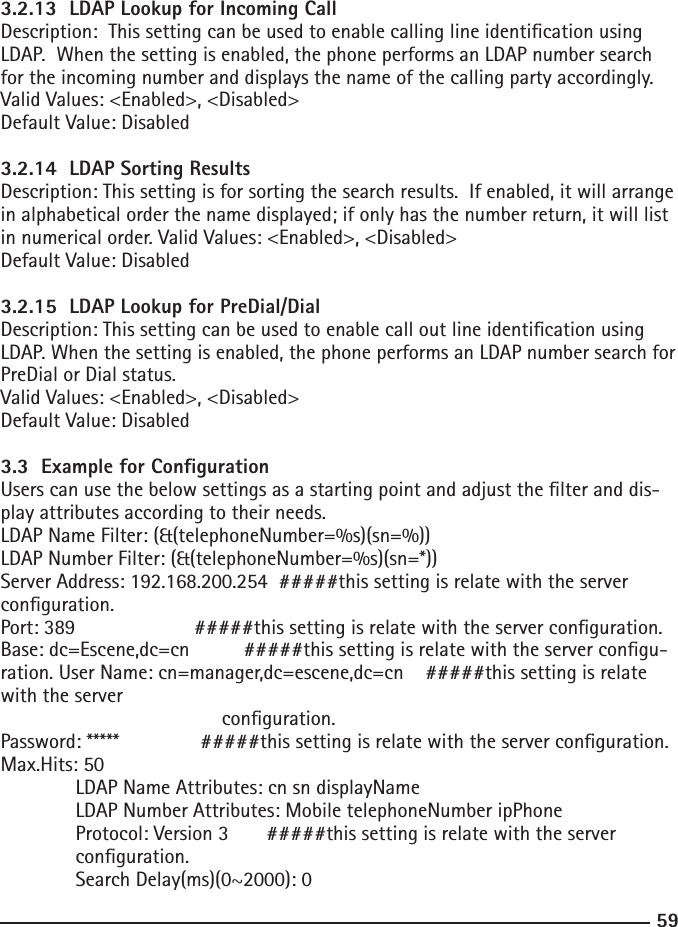 593.2.13  LDAP Lookup for Incoming CallDescription:  This setting can be used to enable calling line identication using LDAP.  When the setting is enabled, the phone performs an LDAP number search for the incoming number and displays the name of the calling party accordingly.Valid Values: &lt;Enabled&gt;, &lt;Disabled&gt;Default Value: Disabled3.2.14  LDAP Sorting ResultsDescription: This setting is for sorting the search results.  If enabled, it will arrange in alphabetical order the name displayed; if only has the number return, it will list in numerical order. Valid Values: &lt;Enabled&gt;, &lt;Disabled&gt;Default Value: Disabled3.2.15  LDAP Lookup for PreDial/DialDescription: This setting can be used to enable call out line identication using LDAP. When the setting is enabled, the phone performs an LDAP number search for PreDial or Dial status.Valid Values: &lt;Enabled&gt;, &lt;Disabled&gt;Default Value: Disabled3.3  Example for CongurationUsers can use the below settings as a starting point and adjust the lter and dis-play attributes according to their needs.LDAP Name Filter: (&amp;(telephoneNumber=%s)(sn=%))LDAP Number Filter: (&amp;(telephoneNumber=%s)(sn=*))Server Address: 192.168.200.254  #####this setting is relate with the server conguration.Port: 389                      #####this setting is relate with the server conguration. Base: dc=Escene,dc=cn          #####this setting is relate with the server congu-ration. User Name: cn=manager,dc=escene,dc=cn    #####this setting is relate with the server                                          conguration.Password: *****               #####this setting is relate with the server conguration.Max.Hits: 50  LDAP Name Attributes: cn sn displayName  LDAP Number Attributes: Mobile telephoneNumber ipPhone  Protocol: Version 3       #####this setting is relate with the server  conguration.  Search Delay(ms)(0~2000): 0 