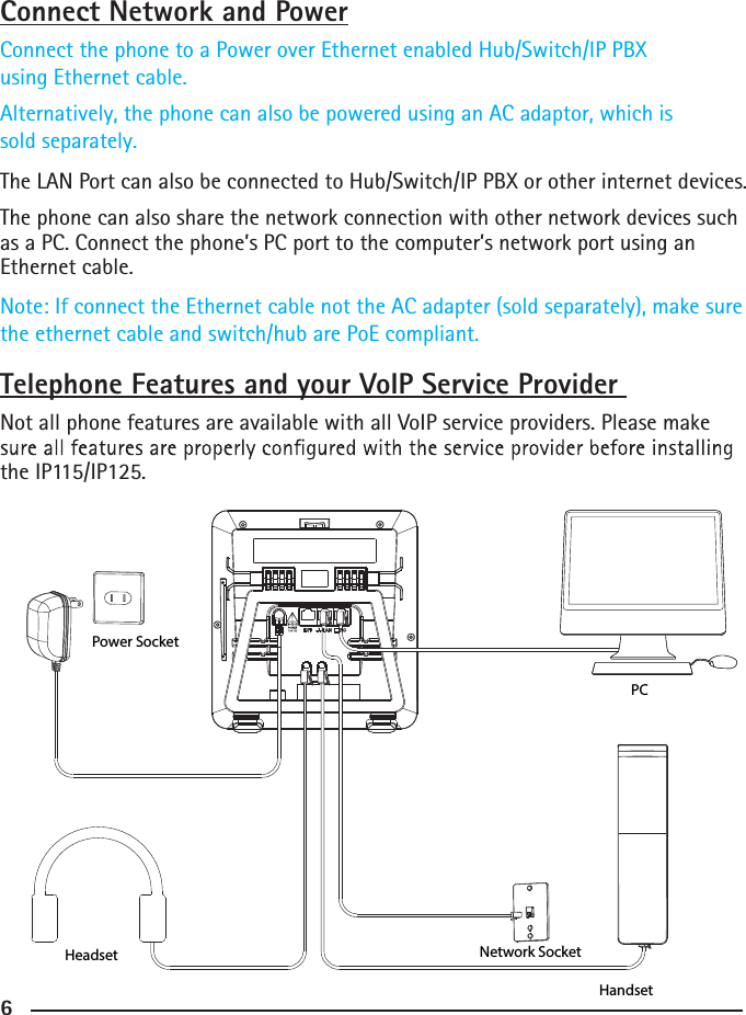 6Connect Network and PowerConnect the phone to a Power over Ethernet enabled Hub/Switch/IP PBX using Ethernet cable.    Alternatively, the phone can also be powered using an AC adaptor, which is sold separately.The LAN Port can also be connected to Hub/Switch/IP PBX or other internet devices. The phone can also share the network connection with other network devices such as a PC. Connect the phone’s PC port to the computer’s network port using an Ethernet cable.Note: If connect the Ethernet cable not the AC adapter (sold separately), make sure the ethernet cable and switch/hub are PoE compliant.Telephone Features and your VoIP Service Provider Not all phone features are available with all VoIP service providers. Please make the IP115/IP125. Power SocketHeadsetPCHandsetNetwork Socket