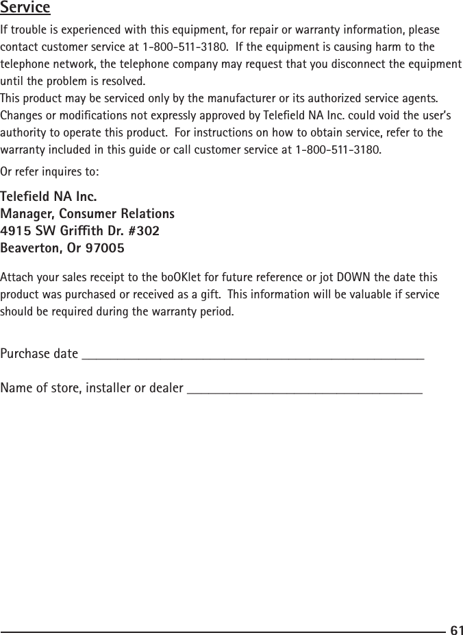 61ServiceIf trouble is experienced with this equipment, for repair or warranty information, please contact customer service at 1-800-511-3180.  If the equipment is causing harm to the telephone network, the telephone company may request that you disconnect the equipment until the problem is resolved.This product may be serviced only by the manufacturer or its authorized service agents.  Changes or modications not expressly approved by Teleeld NA Inc. could void the user’s authority to operate this product.  For instructions on how to obtain service, refer to the warranty included in this guide or call customer service at 1-800-511-3180.Or refer inquires to:Teleeld NA Inc.Manager, Consumer Relations4915 SW Grith Dr. #302Beaverton, Or 97005Attach your sales receipt to the boOKlet for future reference or jot DOWN the date this product was purchased or received as a gift.  This information will be valuable if service should be required during the warranty period.Purchase date ________________________________________________   Name of store, installer or dealer _________________________________