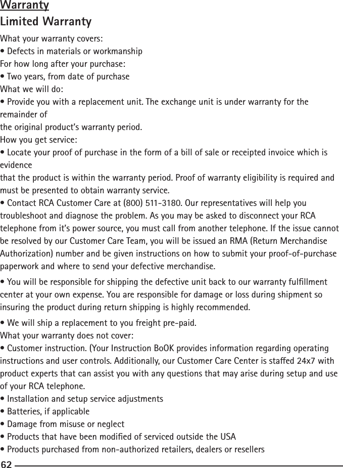 62WarrantyLimited WarrantyWhat your warranty covers:• Defects in materials or workmanshipFor how long after your purchase:• Two years, from date of purchaseWhat we will do:• Provide you with a replacement unit. The exchange unit is under warranty for the remainder ofthe original product’s warranty period.How you get service:• Locate your proof of purchase in the form of a bill of sale or receipted invoice which is evidencethat the product is within the warranty period. Proof of warranty eligibility is required and must be presented to obtain warranty service.• Contact RCA Customer Care at (800) 511-3180. Our representatives will help you troubleshoot and diagnose the problem. As you may be asked to disconnect your RCA telephone from it’s power source, you must call from another telephone. If the issue cannot be resolved by our Customer Care Team, you will be issued an RMA (Return Merchandise Authorization) number and be given instructions on how to submit your proof-of-purchase paperwork and where to send your defective merchandise.• You will be responsible for shipping the defective unit back to our warranty fulllment center at your own expense. You are responsible for damage or loss during shipment so insuring the product during return shipping is highly recommended.• We will ship a replacement to you freight pre-paid.What your warranty does not cover:• Customer instruction. (Your Instruction BoOK provides information regarding operatinginstructions and user controls. Additionally, our Customer Care Center is staed 24x7 withproduct experts that can assist you with any questions that may arise during setup and use of your RCA telephone.• Installation and setup service adjustments• Batteries, if applicable• Damage from misuse or neglect• Products that have been modied of serviced outside the USA• Products purchased from non-authorized retailers, dealers or resellers