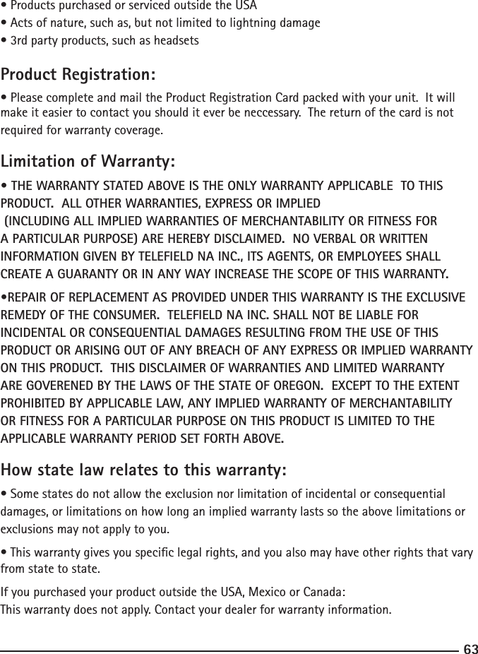 63• Products purchased or serviced outside the USA• Acts of nature, such as, but not limited to lightning damage• 3rd party products, such as headsetsProduct Registration:• Please complete and mail the Product Registration Card packed with your unit.  It will make it easier to contact you should it ever be neccessary.  The return of the card is not required for warranty coverage.Limitation of Warranty:• THE WARRANTY STATED ABOVE IS THE ONLY WARRANTY APPLICABLE  TO THIS PRODUCT.  ALL OTHER WARRANTIES, EXPRESS OR IMPLIED     (INCLUDING ALL IMPLIED WARRANTIES OF MERCHANTABILITY OR FITNESS FOR A PARTICULAR PURPOSE) ARE HEREBY DISCLAIMED.  NO VERBAL OR WRITTEN INFORMATION GIVEN BY TELEFIELD NA INC., ITS AGENTS, OR EMPLOYEES SHALL CREATE A GUARANTY OR IN ANY WAY INCREASE THE SCOPE OF THIS WARRANTY.•REPAIR OF REPLACEMENT AS PROVIDED UNDER THIS WARRANTY IS THE EXCLUSIVE REMEDY OF THE CONSUMER.  TELEFIELD NA INC. SHALL NOT BE LIABLE FOR INCIDENTAL OR CONSEQUENTIAL DAMAGES RESULTING FROM THE USE OF THIS PRODUCT OR ARISING OUT OF ANY BREACH OF ANY EXPRESS OR IMPLIED WARRANTY ON THIS PRODUCT.  THIS DISCLAIMER OF WARRANTIES AND LIMITED WARRANTY ARE GOVERENED BY THE LAWS OF THE STATE OF OREGON.  EXCEPT TO THE EXTENT PROHIBITED BY APPLICABLE LAW, ANY IMPLIED WARRANTY OF MERCHANTABILITY OR FITNESS FOR A PARTICULAR PURPOSE ON THIS PRODUCT IS LIMITED TO THE APPLICABLE WARRANTY PERIOD SET FORTH ABOVE.How state law relates to this warranty:• Some states do not allow the exclusion nor limitation of incidental or consequential damages, or limitations on how long an implied warranty lasts so the above limitations or exclusions may not apply to you.• This warranty gives you specic legal rights, and you also may have other rights that vary from state to state.If you purchased your product outside the USA, Mexico or Canada:This warranty does not apply. Contact your dealer for warranty information.