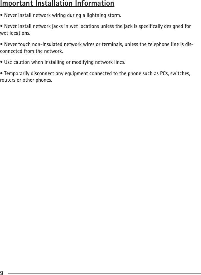 899Important Installation Information• Never install network wiring during a lightning storm.• Never install network jacks in wet locations unless the jack is specically designed for wet locations.• Never touch non-insulated network wires or terminals, unless the telephone line is dis-connected from the network.• Use caution when installing or modifying network lines.• Temporarily disconnect any equipment connected to the phone such as PCs, switches, routers or other phones.