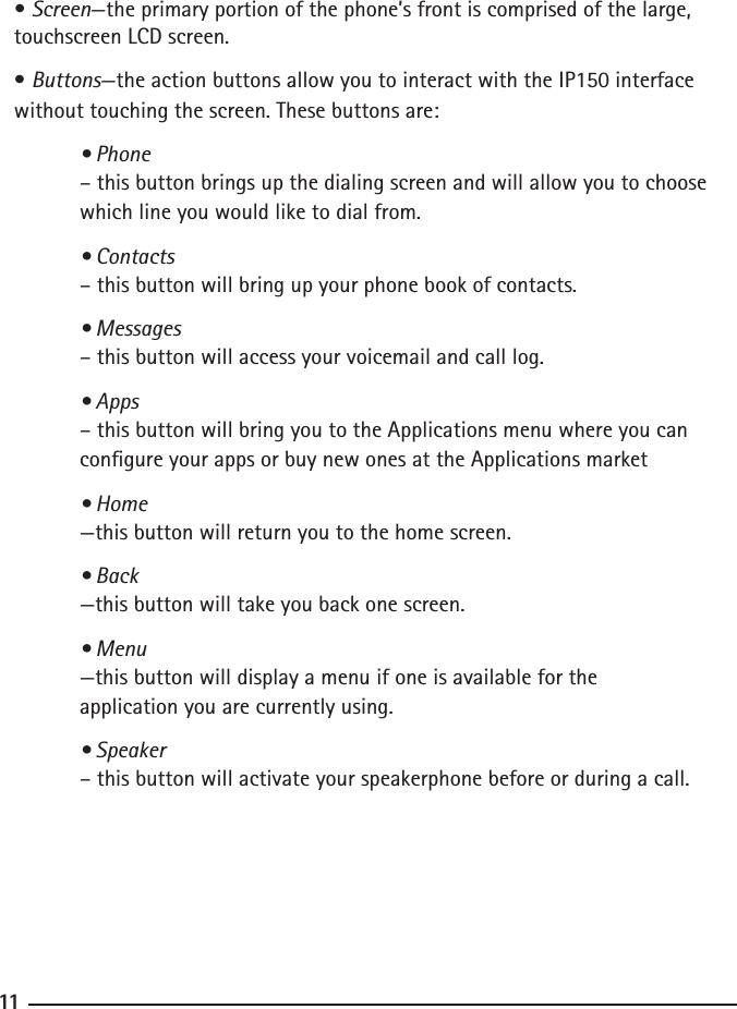 101111• Screen—the primary portion of the phone’s front is comprised of the large, touchscreen LCD screen.• Buttons—the action buttons allow you to interact with the IP150 interface without touching the screen. These buttons are: • Phone  – this button brings up the dialing screen and will allow you to choose    which line you would like to dial from.  • Contacts   – this button will bring up your phone book of contacts.  • Messages   – this button will access your voicemail and call log.  • Apps  – this button will bring you to the Applications menu where you can    congure your apps or buy new ones at the Applications market  • Home  —this button will return you to the home screen.  • Back  —this button will take you back one screen.  • Menu —this button will display a menu if one is available for the      application you are currently using.  • Speaker   – this button will activate your speakerphone before or during a call. 