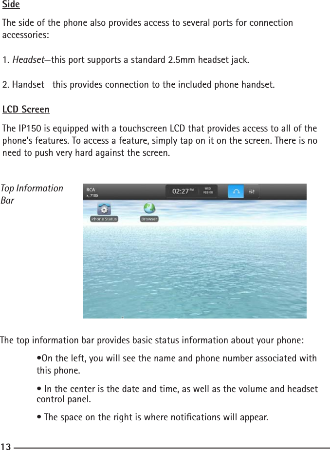 121313SideThe side of the phone also provides access to several ports for connection accessories:1. Headset—this port supports a standard 2.5mm headset jack.2. Handset   this provides connection to the included phone handset.LCD ScreenThe IP150 is equipped with a touchscreen LCD that provides access to all of the phone’s features. To access a feature, simply tap on it on the screen. There is no need to push very hard against the screen.                          Top Information BarThe top information bar provides basic status information about your phone:  •On the left, you will see the name and phone number associated with      this phone.  • In the center is the date and time, as well as the volume and headset      control panel.  • The space on the right is where notications will appear.  