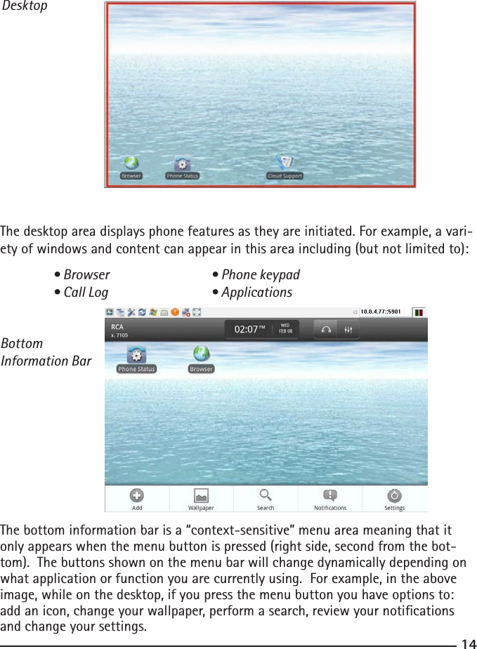 1415DesktopThe desktop area displays phone features as they are initiated. For example, a vari-ety of windows and content can appear in this area including (but not limited to):  • Browser    • Phone keypad  • Call Log    • ApplicationsBottom Information BarThe bottom information bar is a “context-sensitive” menu area meaning that it only appears when the menu button is pressed (right side, second from the bot-tom).  The buttons shown on the menu bar will change dynamically depending on what application or function you are currently using.  For example, in the above image, while on the desktop, if you press the menu button you have options to: add an icon, change your wallpaper, perform a search, review your notications and change your settings.