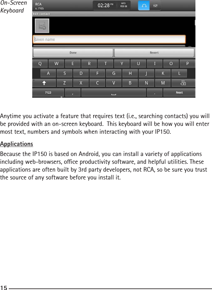 141515On-Screen KeyboardAnytime you activate a feature that requires text (i.e., searching contacts) you will be provided with an on-screen keyboard.  This keyboard will be how you will enter most text, numbers and symbols when interacting with your IP150.  ApplicationsBecause the IP150 is based on Android, you can install a variety of applications including web-browsers, oce productivity software, and helpful utilities. These applications are often built by 3rd party developers, not RCA, so be sure you trust the source of any software before you install it.