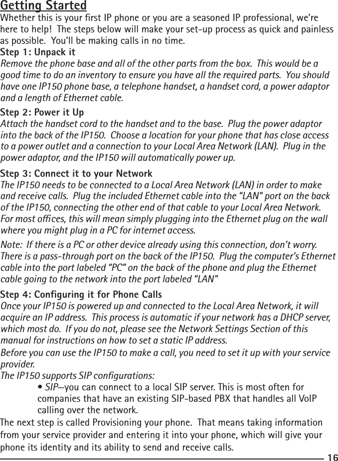 1617Getting StartedWhether this is your rst IP phone or you are a seasoned IP professional, we’re here to help!  The steps below will make your set-up process as quick and painless as possible.  You’ll be making calls in no time.Step 1: Unpack itRemove the phone base and all of the other parts from the box.  This would be a good time to do an inventory to ensure you have all the required parts.  You should have one IP150 phone base, a telephone handset, a handset cord, a power adaptor and a length of Ethernet cable.  Step 2: Power it UpAttach the handset cord to the handset and to the base.  Plug the power adaptor into the back of the IP150.  Choose a location for your phone that has close access to a power outlet and a connection to your Local Area Network (LAN).  Plug in the power adaptor, and the IP150 will automatically power up.Step 3: Connect it to your NetworkThe IP150 needs to be connected to a Local Area Network (LAN) in order to make and receive calls.  Plug the included Ethernet cable into the “LAN” port on the back of the IP150, connecting the other end of that cable to your Local Area Network.  For most oces, this will mean simply plugging into the Ethernet plug on the wall where you might plug in a PC for internet access.Note:  If there is a PC or other device already using this connection, don’t worry.  There is a pass-through port on the back of the IP150.  Plug the computer’s Ethernet cable into the port labeled “PC” on the back of the phone and plug the Ethernet cable going to the network into the port labeled “LAN”Step 4: Conguring it for Phone CallsOnce your IP150 is powered up and connected to the Local Area Network, it will acquire an IP address.  This process is automatic if your network has a DHCP server, which most do.  If you do not, please see the Network Settings Section of this manual for instructions on how to set a static IP address.  Before you can use the IP150 to make a call, you need to set it up with your service provider. The IP150 supports SIP congurations:  • SIP—you can connect to a local SIP server. This is most often for   companies that have an existing SIP-based PBX that handles all VoIP      calling over the network. The next step is called Provisioning your phone.  That means taking information from your service provider and entering it into your phone, which will give your phone its identity and its ability to send and receive calls.  