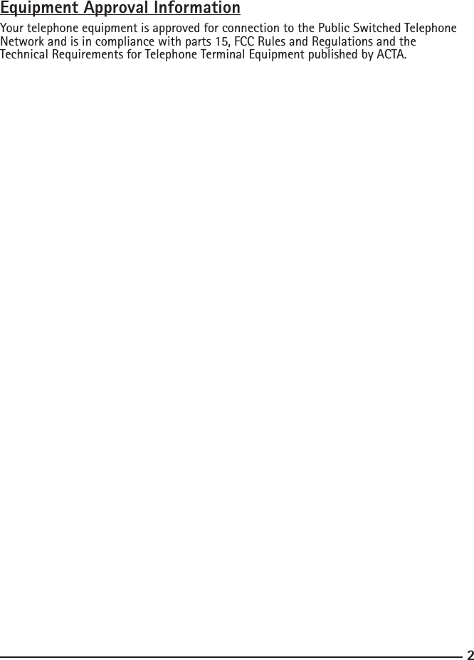 23Equipment Approval InformationYour telephone equipment is approved for connection to the Public Switched Telephone Network and is in compliance with parts 15, FCC Rules and Regulations and the Technical Requirements for Telephone Terminal Equipment published by ACTA.     Notication to the Local Telephone Company  On the bottom of this equipment is a label indicating, among other information, the US number and Ringer Equivalence Number (REN) for the equipment. You must, upon request, provide this information to your telephone company.  The REN is useful in determining the number of devices you may connect to your tele-phone line and still have all of these devices ring when your telephone number is called. In most (but not all) areas, the sum of the RENs of all devices connected to one line should not exceed 5. To be certain of the number of devices you may connect to your line as determined by the REN, you should contact your local telephone company.  A plug and jack used to connect this equipment to the premises wiring and telephone network must comply with the applicable FCC Part 68 rules and requirements adopted by the ACTA. A compliant telephone cord and modular plug is provided with this prod-uct. It is designed to be connected to a compatible modular jack that is also compliant. See installation instructions for details.Notes  •  This equipment may not be used on coin service provided by the telephone company.•  Party lines are subject to state taris, and therefore, you may not be able to use your own telephone equipment if you are on a party line. Check with your local telephone company.•  Notice must be given to the telephone company upon permanent disconnection of your telephone from your line.•  If your home has specially wired alarm equipment connected to the telephone line, en-sure the installation of this product does not disable your alarm equipment. If you have questions about what will disable alarm equipment, consult your telephone company or a qualied installer.US Number is located on the cabinet bottom REN number is located on the cabinet bottom         Rights of the Telephone Company   Should your equipment cause trouble on your line which may harm the telephone network, the telephone company shall, where practicable, notify you that temporary discontinuance of service may be required. Where prior notice is not practicable and the circumstances warrant such action, the telephone company may temporarily discon-tinue service immediately. In case of such temporary discontinuance, the telephone company must: (1) promptly notify you of such temporary discontinuance; (2) aord       you the opportunity to correct the situation; and (3) inform you of your right to bring a 