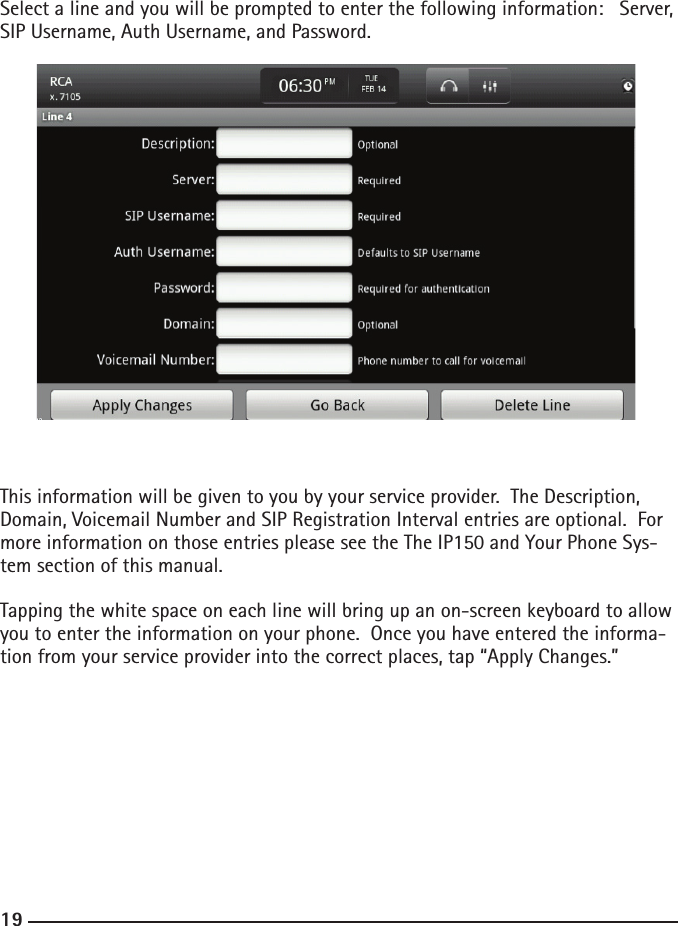 181919Select a line and you will be prompted to enter the following information:   Server, SIP Username, Auth Username, and Password.  This information will be given to you by your service provider.  The Description, Domain, Voicemail Number and SIP Registration Interval entries are optional.  For more information on those entries please see the The IP150 and Your Phone Sys-tem section of this manual.Tapping the white space on each line will bring up an on-screen keyboard to allow you to enter the information on your phone.  Once you have entered the informa-tion from your service provider into the correct places, tap “Apply Changes.”   