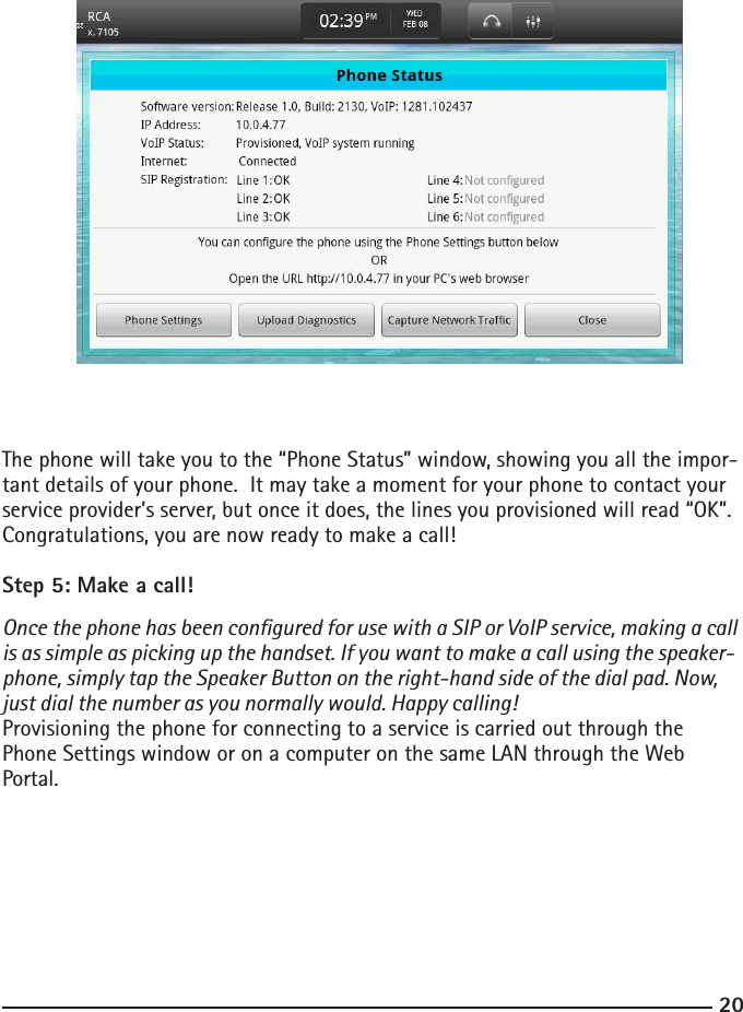 2021The phone will take you to the “Phone Status” window, showing you all the impor-tant details of your phone.  It may take a moment for your phone to contact your service provider’s server, but once it does, the lines you provisioned will read “OK”.  Congratulations, you are now ready to make a call!Step 5: Make a call! Once the phone has been congured for use with a SIP or VoIP service, making a call is as simple as picking up the handset. If you want to make a call using the speaker-phone, simply tap the Speaker Button on the right-hand side of the dial pad. Now, just dial the number as you normally would. Happy calling! Provisioning the phone for connecting to a service is carried out through the Phone Settings window or on a computer on the same LAN through the Web Portal.