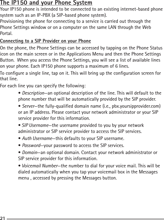 202121The IP150 and your Phone SystemYour IP150 phone is intended to be connected to an existing internet-based phone system such as an IP-PBX (a SIP-based phone system).Provisioning the phone for connecting to a service is carried out through the Phone Settings window or on a computer on the same LAN through the Web Portal.Connecting to a SIP Provider on your PhoneOn the phone, the Phone Settings can be accessed by tapping on the Phone Status icon on the main screen or in the Applications Menu and then the Phone Settings Button.  When you access the Phone Settings, you will see a list of available lines on your phone. Each IP150 phone supports a maximum of 6 lines.To congure a single line, tap on it. This will bring up the conguration screen for that line.For each line you can specify the following:  • Description—an optional description of the line. This will default to the     phone number that will be automatically provided by the SIP provider.  • Server—the fully-qualied domain name (i.e., pbx.yoursipprovider.com)     or an IP address. Please contact your network administrator or your SIP      service provider for this information.  • SIP Username—the username provided to you by your network   administrator or SIP service provider to access the SIP services.  • Auth Username—this defaults to your SIP username.  • Password—your password to access the SIP services.  • Domain—an optional domain. Contact your network administrator or      SIP service provider for this information.  • Voicemail Number—the number to dial for your voice mail. This will be     dialed automatically when you tap your voicemail box in the Messages      menu , accessed by pressing the Messages button.