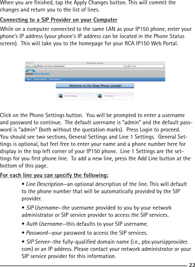 2223When you are nished, tap the Apply Changes button. This will commit the changes and return you to the list of lines.Connecting to a SIP Provider on your ComputerWhile on a computer connected to the same LAN as your IP150 phone, enter your phone’s IP address (your phone’s IP address can be located in the Phone Status screen).  This will take you to the homepage for your RCA IP150 Web Portal. Click on the Phone Settings button.  You will be prompted to enter a username and password to continue.  The default username is “admin” and the default pass-word is “admin” (both without the quotation marks).  Press Login to proceed.You should see two sections, General Settings and Line 1 Settings.  General Set-tings is optional, but feel free to enter your name and a phone number here for display in the top left corner of your IP150 phone.  Line 1 Settings are the set-tings for you rst phone line.  To add a new line, press the Add Line button at the bottom of this page.For each line you can specify the following:  • Line Description—an optional description of the line. This will default    to the phone number that will be automatically provided by the SIP    provider.  • SIP Username—the username provided to you by your network   administrator or SIP service provider to access the SIP services.  • Auth Username—this defaults to your SIP username.  • Password—your password to access the SIP services.  • SIP Server—the fully-qualied domain name (i.e., pbx.yoursipprovider.   com) or an IP address. Please contact your network administrator or your    SIP service provider for this information.