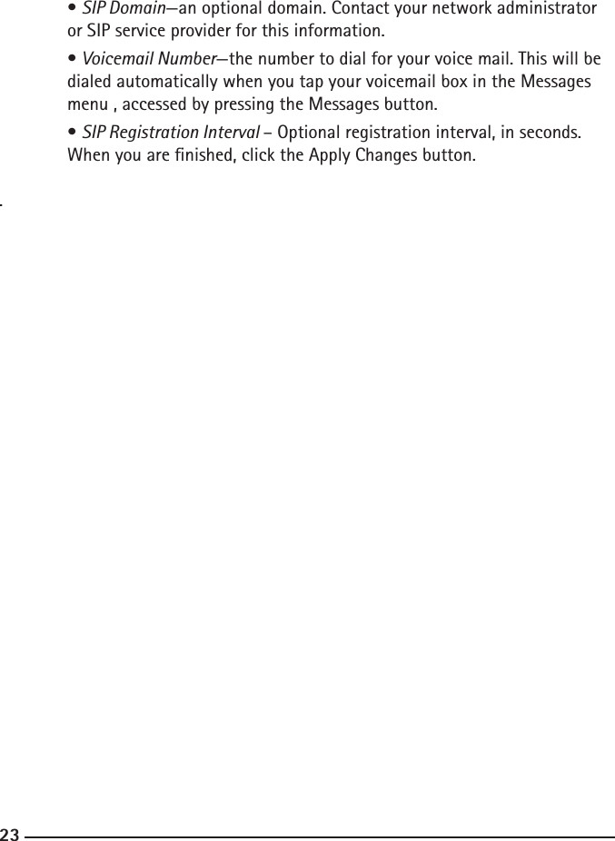 222323  • SIP Domain—an optional domain. Contact your network administrator      or SIP service provider for this information.  • Voicemail Number—the number to dial for your voice mail. This will be     dialed automatically when you tap your voicemail box in the Messages      menu , accessed by pressing the Messages button.  • SIP Registration Interval – Optional registration interval, in seconds.  When you are nished, click the Apply Changes button. .