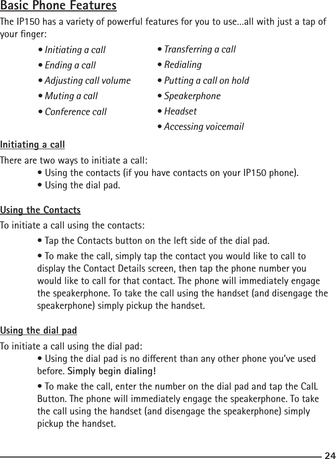 2425Basic Phone FeaturesThe IP150 has a variety of powerful features for you to use…all with just a tap of your nger:  • Initiating a call  • Ending a call  • Adjusting call volume  • Muting a call  • Conference callInitiating a callThere are two ways to initiate a call: • Using the contacts (if you have contacts on your IP150 phone).  • Using the dial pad.Using the ContactsTo initiate a call using the contacts:  • Tap the Contacts button on the left side of the dial pad.  • To make the call, simply tap the contact you would like to call to   display the Contact Details screen, then tap the phone number you   would like to call for that contact. The phone will immediately engage  the speakerphone. To take the call using the handset (and disengage the     speakerphone) simply pickup the handset.Using the dial padTo initiate a call using the dial pad:  • Using the dial pad is no dierent than any other phone you’ve used      before. Simply begin dialing!  • To make the call, enter the number on the dial pad and tap the CalL  Button. The phone will immediately engage the speakerphone. To take  the call using the handset (and disengage the speakerphone) simply      pickup the handset.• Transferring a call• Redialing• Putting a call on hold• Speakerphone• Headset• Accessing voicemail