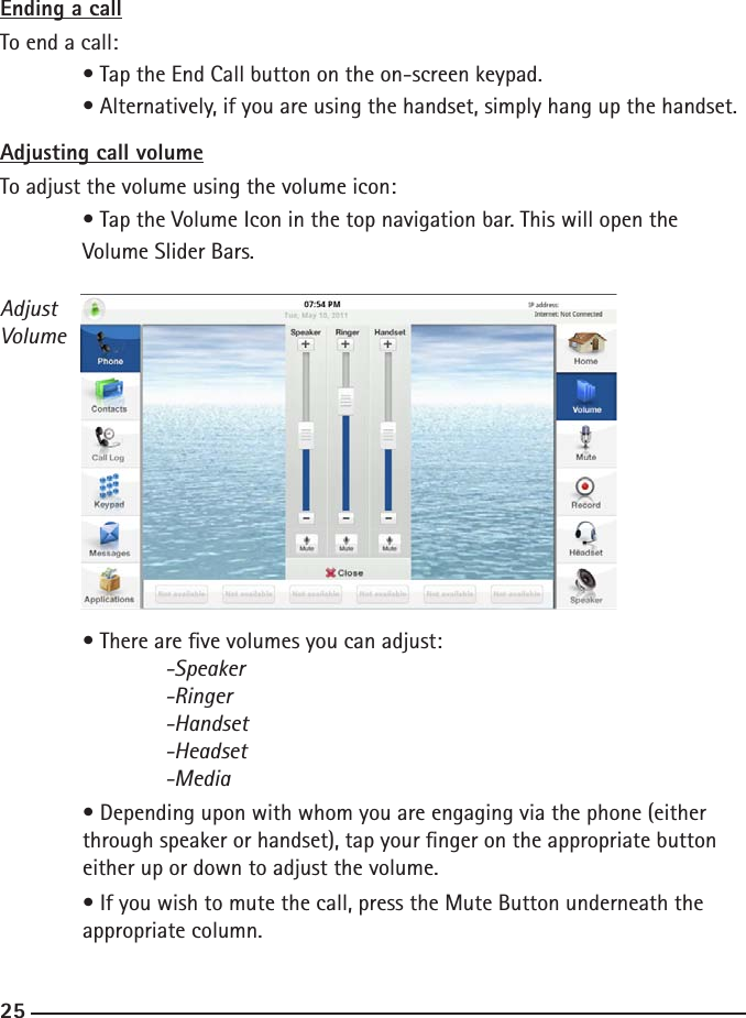 242525Ending a callTo end a call:  • Tap the End Call button on the on-screen keypad.  • Alternatively, if you are using the handset, simply hang up the handset.Adjusting call volumeTo adjust the volume using the volume icon:  • Tap the Volume Icon in the top navigation bar. This will open the   Volume Slider Bars.  • There are ve volumes you can adjust:  -Speaker    -Ringer    -Handset    -Headset    -Media  • Depending upon with whom you are engaging via the phone (either  through speaker or handset), tap your nger on the appropriate button      either up or down to adjust the volume.  • If you wish to mute the call, press the Mute Button underneath the      appropriate column.AdjustVolume