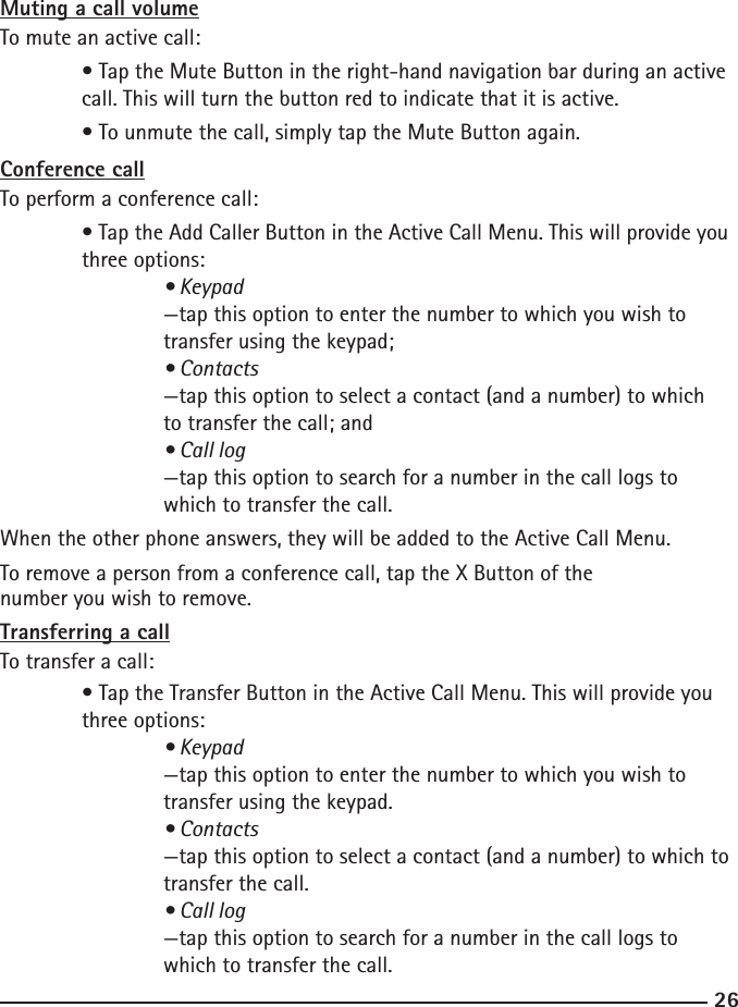 2627Muting a call volumeTo mute an active call:  • Tap the Mute Button in the right-hand navigation bar during an active     call. This will turn the button red to indicate that it is active.  • To unmute the call, simply tap the Mute Button again.Conference callTo perform a conference call:  • Tap the Add Caller Button in the Active Call Menu. This will provide you    three options:    • Keypad    —tap this option to enter the number to which you wish to        transfer using the keypad;    • Contacts    —tap this option to select a contact (and a number) to which        to transfer the call; and    • Call log    —tap this option to search for a number in the call logs to        which to transfer the call.When the other phone answers, they will be added to the Active Call Menu.To remove a person from a conference call, tap the X Button of the      number you wish to remove.Transferring a callTo transfer a call:  • Tap the Transfer Button in the Active Call Menu. This will provide you      three options:  • Keypad    —tap this option to enter the number to which you wish to        transfer using the keypad.    • Contacts    —tap this option to select a contact (and a number) to which to      transfer the call.    • Call log    —tap this option to search for a number in the call logs to        which to transfer the call.