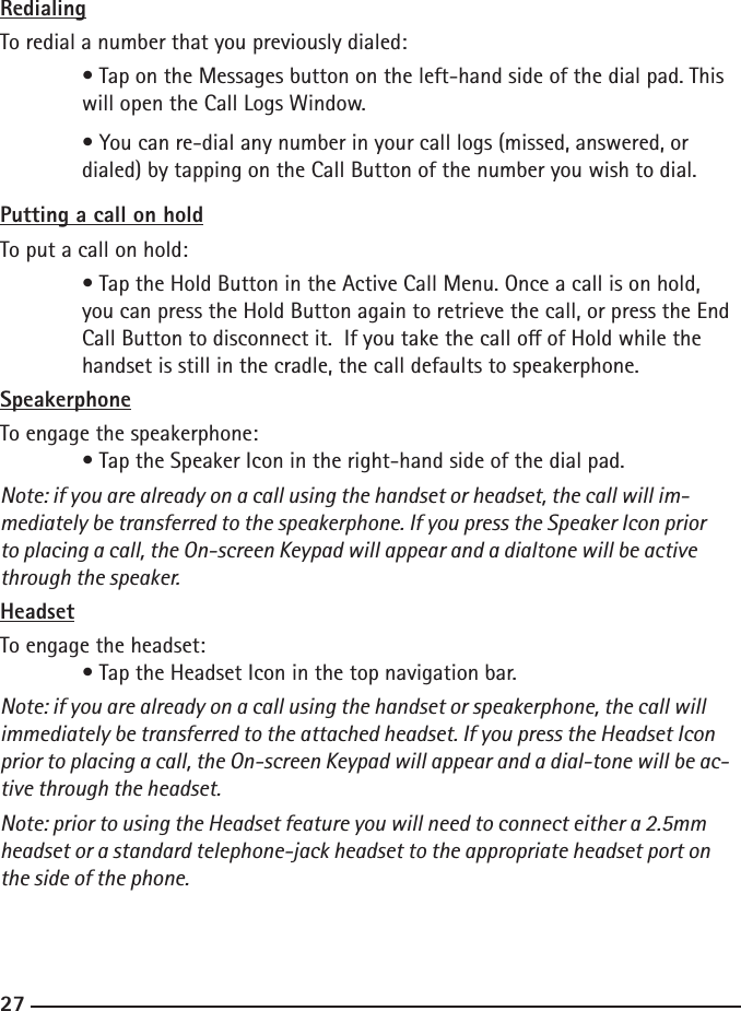 262727RedialingTo redial a number that you previously dialed:  • Tap on the Messages button on the left-hand side of the dial pad. This     will open the Call Logs Window.   • You can re-dial any number in your call logs (missed, answered, or      dialed) by tapping on the Call Button of the number you wish to dial.Putting a call on holdTo put a call on hold:  • Tap the Hold Button in the Active Call Menu. Once a call is on hold,      you can press the Hold Button again to retrieve the call, or press the End     Call Button to disconnect it.  If you take the call o of Hold while the      handset is still in the cradle, the call defaults to speakerphone.SpeakerphoneTo engage the speakerphone:  • Tap the Speaker Icon in the right-hand side of the dial pad.Note: if you are already on a call using the handset or headset, the call will im-mediately be transferred to the speakerphone. If you press the Speaker Icon prior to placing a call, the On-screen Keypad will appear and a dialtone will be active through the speaker.HeadsetTo engage the headset:  • Tap the Headset Icon in the top navigation bar.Note: if you are already on a call using the handset or speakerphone, the call will immediately be transferred to the attached headset. If you press the Headset Icon prior to placing a call, the On-screen Keypad will appear and a dial-tone will be ac-tive through the headset.Note: prior to using the Headset feature you will need to connect either a 2.5mm headset or a standard telephone-jack headset to the appropriate headset port on the side of the phone.