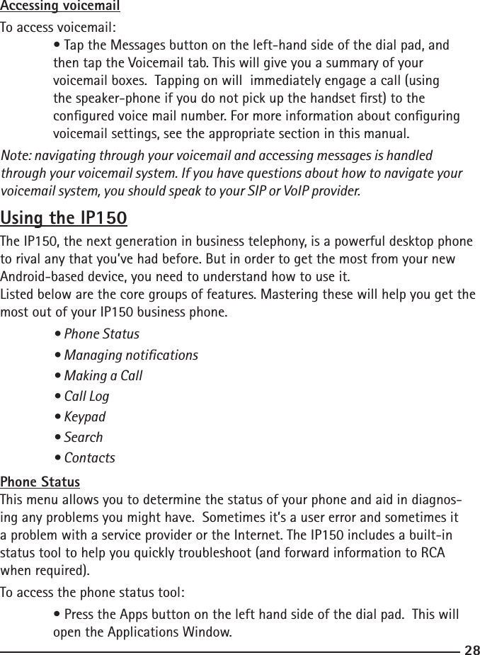 2829Accessing voicemailTo access voicemail:  • Tap the Messages button on the left-hand side of the dial pad, and      then tap the Voicemail tab. This will give you a summary of your   voicemail boxes.  Tapping on will  immediately engage a call (using   the speaker-phone if you do not pick up the handset rst) to the   congured voice mail number. For more information about conguring      voicemail settings, see the appropriate section in this manual.Note: navigating through your voicemail and accessing messages is handled through your voicemail system. If you have questions about how to navigate your voicemail system, you should speak to your SIP or VoIP provider. Using the IP150The IP150, the next generation in business telephony, is a powerful desktop phone to rival any that you’ve had before. But in order to get the most from your new Android-based device, you need to understand how to use it.Listed below are the core groups of features. Mastering these will help you get the most out of your IP150 business phone.  • Phone Status  • Managing notications  • Making a Call  • Call Log  • Keypad  • Search  • ContactsPhone StatusThis menu allows you to determine the status of your phone and aid in diagnos-ing any problems you might have.  Sometimes it’s a user error and sometimes it a problem with a service provider or the Internet. The IP150 includes a built-in status tool to help you quickly troubleshoot (and forward information to RCA when required).To access the phone status tool:  • Press the Apps button on the left hand side of the dial pad.  This will      open the Applications Window.