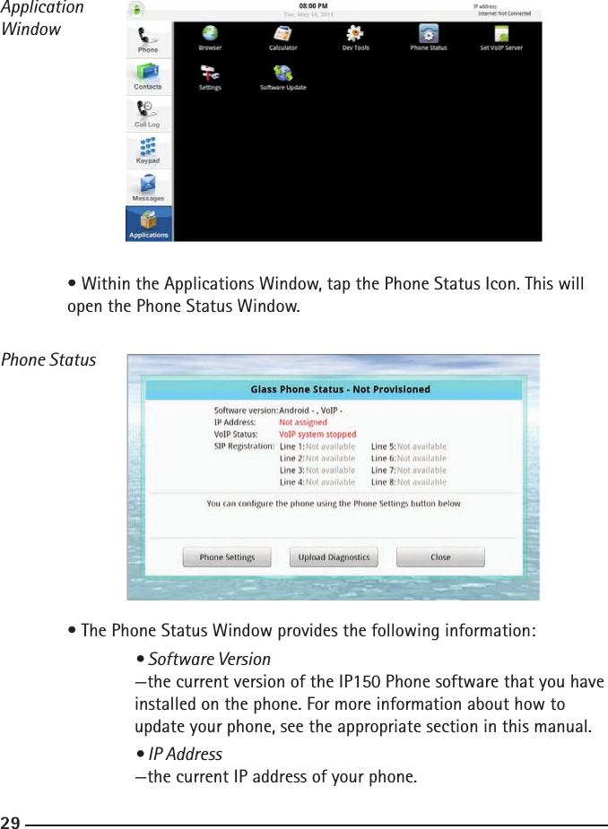 282929ApplicationWindow  • Within the Applications Window, tap the Phone Status Icon. This will      open the Phone Status Window.Phone Status  • The Phone Status Window provides the following information:    • Software Version    —the current version of the IP150 Phone software that you have    installed on the phone. For more information about how to        update your phone, see the appropriate section in this manual.    • IP Address    —the current IP address of your phone.