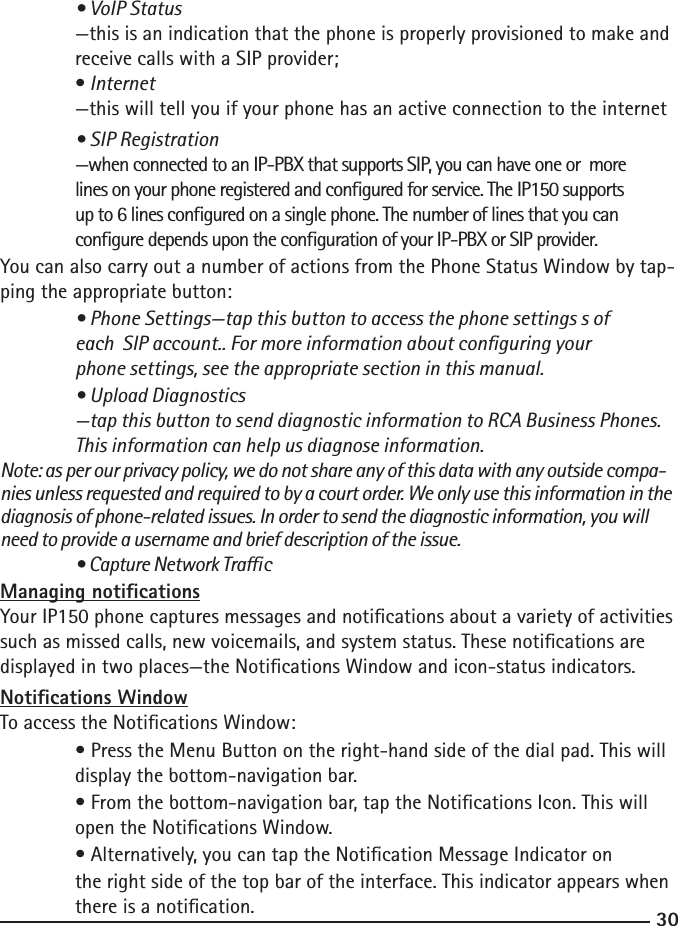 3031  • VoIP Status  —this is an indication that the phone is properly provisioned to make and    receive calls with a SIP provider;  • Internet  —this will tell you if your phone has an active connection to the internet   • SIP Registration  —when connected to an IP-PBX that supports SIP, you can have one or  more      lines on your phone registered and congured for service. The IP150 supports   up to 6 lines congured on a single phone. The number of lines that you can   congure depends upon the conguration of your IP-PBX or SIP provider.You can also carry out a number of actions from the Phone Status Window by tap-ping the appropriate button: • Phone Settings—tap this button to access the phone settings s of   each  SIP account.. For more information about conguring your   phone settings, see the appropriate section in this manual.  • Upload Diagnostics  —tap this button to send diagnostic information to RCA Business Phones.      This information can help us diagnose information. Note: as per our privacy policy, we do not share any of this data with any outside compa-nies unless requested and required to by a court order. We only use this information in the diagnosis of phone-related issues. In order to send the diagnostic information, you will need to provide a username and brief description of the issue.  • Capture Network TracManaging noticationsYour IP150 phone captures messages and notications about a variety of activities such as missed calls, new voicemails, and system status. These notications are displayed in two places—the Notications Window and icon-status indicators.Notications WindowTo access the Notications Window:  • Press the Menu Button on the right-hand side of the dial pad. This will     display the bottom-navigation bar.  • From the bottom-navigation bar, tap the Notications Icon. This will      open the Notications Window.  • Alternatively, you can tap the Notication Message Indicator on   the right side of the top bar of the interface. This indicator appears when    there is a notication.