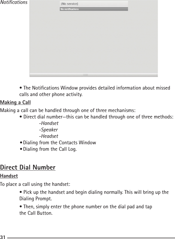 303131Notications  • The Notications Window provides detailed information about missed      calls and other phone activity.Making a CallMaking a call can be handled through one of three mechanisms:  • Direct dial number—this can be handled through one of three methods:  -Handset    -Speaker    -Headset  • Dialing from the Contacts Window  • Dialing from the Call Log.Direct Dial NumberHandsetTo place a call using the handset:  • Pick up the handset and begin dialing normally. This will bring up the      Dialing Prompt.  • Then, simply enter the phone number on the dial pad and tap       the Call Button. 