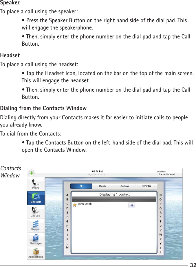 3233SpeakerTo place a call using the speaker:  • Press the Speaker Button on the right hand side of the dial pad. This      will engage the speakerphone.  • Then, simply enter the phone number on the dial pad and tap the Call      Button.HeadsetTo place a call using the headset:  • Tap the Headset Icon, located on the bar on the top of the main screen.    This will engage the headset.  • Then, simply enter the phone number on the dial pad and tap the Call      Button.Dialing from the Contacts WindowDialing directly from your Contacts makes it far easier to initiate calls to people you already know.To dial from the Contacts:  • Tap the Contacts Button on the left-hand side of the dial pad. This will     open the Contacts Window.ContactsWindow