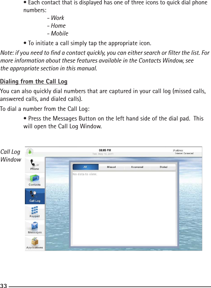 323333  • Each contact that is displayed has one of three icons to quick dial phone     numbers:    - Work    - Home     - Mobile  • To initiate a call simply tap the appropriate icon. Note: if you need to nd a contact quickly, you can either search or lter the list. For more information about these features available in the Contacts Window, see    the appropriate section in this manual.Dialing from the Call LogYou can also quickly dial numbers that are captured in your call log (missed calls, answered calls, and dialed calls).To dial a number from the Call Log:  • Press the Messages Button on the left hand side of the dial pad.  This      will open the Call Log Window.Call LogWindow