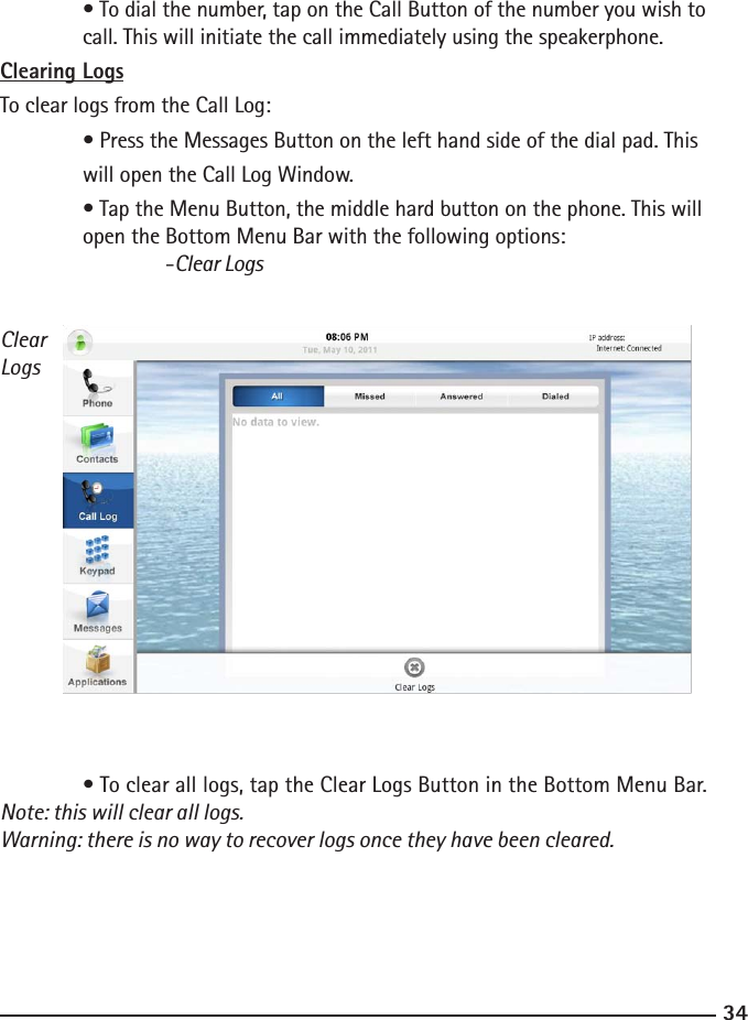 3435  • To dial the number, tap on the Call Button of the number you wish to      call. This will initiate the call immediately using the speakerphone.Clearing LogsTo clear logs from the Call Log:  • Press the Messages Button on the left hand side of the dial pad. This   will open the Call Log Window.   • Tap the Menu Button, the middle hard button on the phone. This will      open the Bottom Menu Bar with the following options:  -Clear Logs  • To clear all logs, tap the Clear Logs Button in the Bottom Menu Bar. Note: this will clear all logs.Warning: there is no way to recover logs once they have been cleared.ClearLogs