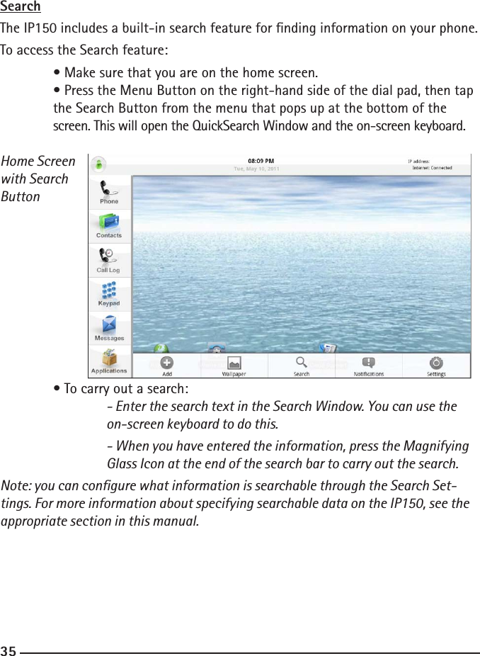 343535SearchThe IP150 includes a built-in search feature for nding information on your phone.To access the Search feature:  • Make sure that you are on the home screen.  • Press the Menu Button on the right-hand side of the dial pad, then tap  the Search Button from the menu that pops up at the bottom of the  screen. This will open the QuickSearch Window and the on-screen keyboard.Home Screenwith SearchButton  • To carry out a search:    - Enter the search text in the Search Window. You can use the      on-screen keyboard to do this.    - When you have entered the information, press the Magnifying      Glass Icon at the end of the search bar to carry out the search.Note: you can congure what information is searchable through the Search Set-tings. For more information about specifying searchable data on the IP150, see the appropriate section in this manual.