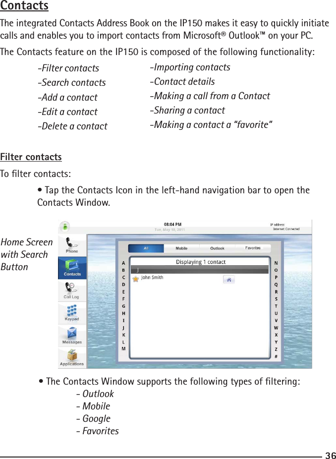 3637ContactsThe integrated Contacts Address Book on the IP150 makes it easy to quickly initiate calls and enables you to import contacts from Microsoft® Outlook™ on your PC.The Contacts feature on the IP150 is composed of the following functionality:  -Filter contacts  -Search contacts  -Add a contact  -Edit a contact  -Delete a contactFilter contactsTo lter contacts:  • Tap the Contacts Icon in the left-hand navigation bar to open the    Contacts Window.Home Screenwith SearchButton  • The Contacts Window supports the following types of ltering:  - Outlook    - Mobile    - Google    - Favorites-Importing contacts-Contact details-Making a call from a Contact-Sharing a contact-Making a contact a “favorite”